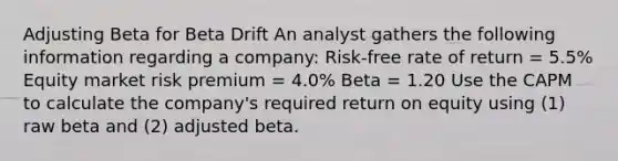 Adjusting Beta for Beta Drift An analyst gathers the following information regarding a company: Risk-free rate of return = 5.5% Equity market risk premium = 4.0% Beta = 1.20 Use the CAPM to calculate the company's required return on equity using (1) raw beta and (2) adjusted beta.