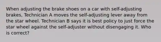 When adjusting the brake shoes on a car with self-adjusting brakes, Technician A moves the self-adjusting lever away from the star wheel. Technician B says it is best policy to just force the star wheel against the self-adjuster without disengaging it. Who is correct?