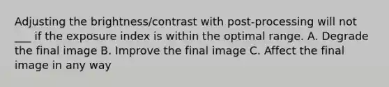 Adjusting the brightness/contrast with post-processing will not ___ if the exposure index is within the optimal range. A. Degrade the final image B. Improve the final image C. Affect the final image in any way