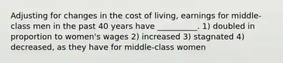 Adjusting for changes in the cost of living, earnings for middle-class men in the past 40 years have __________. 1) doubled in proportion to women's wages 2) increased 3) stagnated 4) decreased, as they have for middle-class women