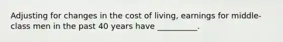 Adjusting for changes in the cost of living, earnings for middle-class men in the past 40 years have __________.