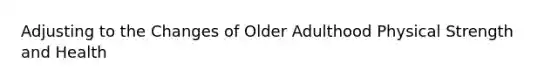 Adjusting to the Changes of Older Adulthood Physical Strength and Health