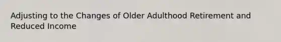 Adjusting to the Changes of Older Adulthood Retirement and Reduced Income