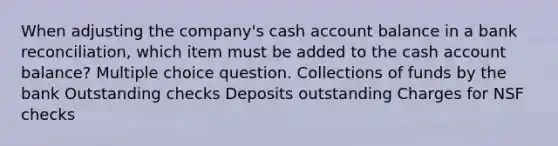 When adjusting the company's cash account balance in a bank reconciliation, which item must be added to the cash account balance? Multiple choice question. Collections of funds by the bank Outstanding checks Deposits outstanding Charges for NSF checks