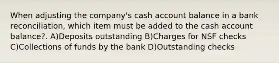 When adjusting the company's cash account balance in a bank reconciliation, which item must be added to the cash account balance?. A)Deposits outstanding B)Charges for NSF checks C)Collections of funds by the bank D)Outstanding checks