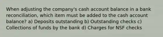 When adjusting the company's cash account balance in a bank reconciliation, which item must be added to the cash account balance? a) Deposits outstanding b) Outstanding checks c) Collections of funds by the bank d) Charges for NSF checks