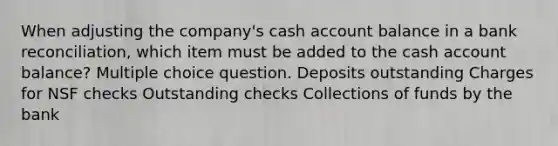 When adjusting the company's cash account balance in a <a href='https://www.questionai.com/knowledge/kZ6GRlcQH1-bank-reconciliation' class='anchor-knowledge'>bank reconciliation</a>, which item must be added to the cash account balance? Multiple choice question. Deposits outstanding Charges for NSF checks Outstanding checks Collections of funds by the bank