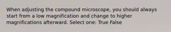 When adjusting the compound microscope, you should always start from a low magnification and change to higher magnifications afterward. Select one: True False