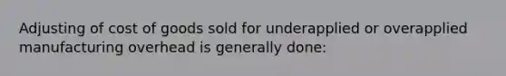 Adjusting of cost of goods sold for underapplied or overapplied manufacturing overhead is generally done: