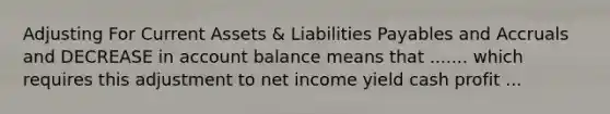 Adjusting For Current Assets & Liabilities Payables and Accruals and DECREASE in account balance means that ....... which requires this adjustment to net income yield cash profit ...