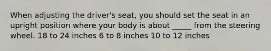 When adjusting the driver's seat, you should set the seat in an upright position where your body is about _____ from the steering wheel. 18 to 24 inches 6 to 8 inches 10 to 12 inches