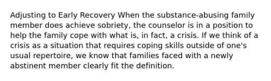 Adjusting to Early Recovery When the substance-abusing family member does achieve sobriety, the counselor is in a position to help the family cope with what is, in fact, a crisis. If we think of a crisis as a situation that requires coping skills outside of one's usual repertoire, we know that families faced with a newly abstinent member clearly fit the definition.