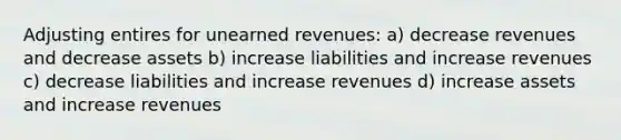 Adjusting entires for unearned revenues: a) decrease revenues and decrease assets b) increase liabilities and increase revenues c) decrease liabilities and increase revenues d) increase assets and increase revenues