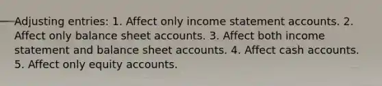 Adjusting entries: 1. Affect only income statement accounts. 2. Affect only balance sheet accounts. 3. Affect both income statement and balance sheet accounts. 4. Affect cash accounts. 5. Affect only equity accounts.