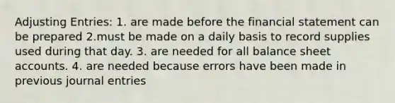 Adjusting Entries: 1. are made before the financial statement can be prepared 2.must be made on a daily basis to record supplies used during that day. 3. are needed for all balance sheet accounts. 4. are needed because errors have been made in previous journal entries