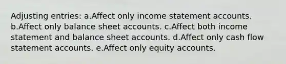 Adjusting entries: a.Affect only income statemen<a href='https://www.questionai.com/knowledge/k7x83BRk9p-t-accounts' class='anchor-knowledge'>t accounts</a>. b.Affect only balance sheet accounts. c.Affect both income statement and balance sheet accounts. d.Affect only cash flow statement accounts. e.Affect only equity accounts.