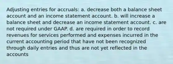 <a href='https://www.questionai.com/knowledge/kGxhM5fzgy-adjusting-entries' class='anchor-knowledge'>adjusting entries</a> for accruals: a. decrease both a balance sheet account and an income statement account. b. will increase a balance sheet and decrease an income statement account. c. are not required under GAAP. d. are required in order to record revenues for services performed and expenses incurred in the current accounting period that have not been recognized through daily entries and thus are not yet reflected in the accounts