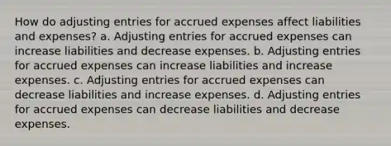 How do adjusting entries for accrued expenses affect liabilities and expenses? a. Adjusting entries for accrued expenses can increase liabilities and decrease expenses. b. Adjusting entries for accrued expenses can increase liabilities and increase expenses. c. Adjusting entries for accrued expenses can decrease liabilities and increase expenses. d. Adjusting entries for accrued expenses can decrease liabilities and decrease expenses.