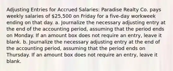 <a href='https://www.questionai.com/knowledge/kGxhM5fzgy-adjusting-entries' class='anchor-knowledge'>adjusting entries</a> for Accrued Salaries: Paradise Realty Co. pays weekly salaries of 25,500 on Friday for a five-day workweek ending on that day. a. Journalize the necessary adjusting entry at the end of the accounting period, assuming that the period ends on Monday. If an amount box does not require an entry, leave it blank. b. Journalize the necessary adjusting entry at the end of the accounting period, assuming that the period ends on Thursday. If an amount box does not require an entry, leave it blank.