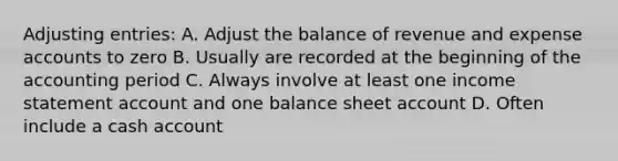 <a href='https://www.questionai.com/knowledge/kGxhM5fzgy-adjusting-entries' class='anchor-knowledge'>adjusting entries</a>: A. Adjust the balance of revenue and expense accounts to zero B. Usually are recorded at the beginning of the accounting period C. Always involve at least one <a href='https://www.questionai.com/knowledge/kCPMsnOwdm-income-statement' class='anchor-knowledge'>income statement</a> account and one balance sheet account D. Often include a cash account