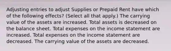 Adjusting entries to adjust Supplies or Prepaid Rent have which of the following effects? (Select all that apply.) The carrying value of the assets are increased. Total assets is decreased on the balance sheet. Total expenses on the income statement are increased. Total expenses on the income statement are decreased. The carrying value of the assets are decreased.