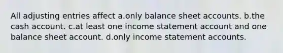 All adjusting entries affect a.only balance sheet accounts. b.the cash account. c.at least one income statement account and one balance sheet account. d.only income statement accounts.