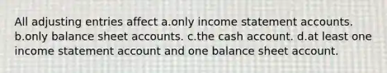 All adjusting entries affect a.only income statement accounts. b.only balance sheet accounts. c.the cash account. d.at least one income statement account and one balance sheet account.