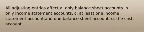 All adjusting entries affect a. only balance sheet accounts. b. only income statement accounts. c. at least one income statement account and one balance sheet account. d. the cash account.