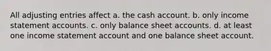 All adjusting entries affect a. the cash account. b. only income statement accounts. c. only balance sheet accounts. d. at least one income statement account and one balance sheet account.