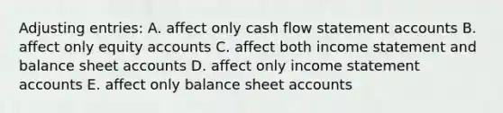 Adjusting entries: A. affect only cash flow statement accounts B. affect only equity accounts C. affect both income statement and balance sheet accounts D. affect only income statement accounts E. affect only balance sheet accounts