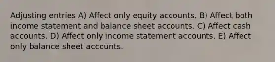 Adjusting entries A) Affect only equity accounts. B) Affect both income statement and balance sheet accounts. C) Affect cash accounts. D) Affect only income statement accounts. E) Affect only balance sheet accounts.