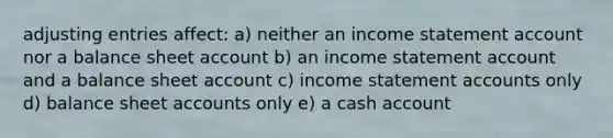 adjusting entries affect: a) neither an income statement account nor a balance sheet account b) an income statement account and a balance sheet account c) income statement accounts only d) balance sheet accounts only e) a cash account