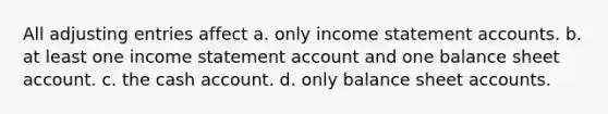 All adjusting entries affect a. only income statement accounts. b. at least one income statement account and one balance sheet account. c. the cash account. d. only balance sheet accounts.