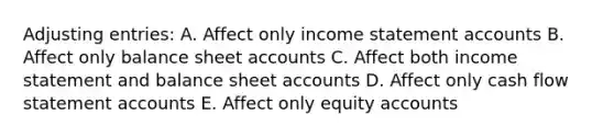 Adjusting entries: A. Affect only income statement accounts B. Affect only balance sheet accounts C. Affect both income statement and balance sheet accounts D. Affect only cash flow statement accounts E. Affect only equity accounts