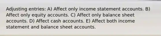 Adjusting entries: A) Affect only income statement accounts. B) Affect only equity accounts. C) Affect only balance sheet accounts. D) Affect cash accounts. E) Affect both income statement and balance sheet accounts.