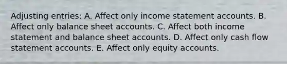 Adjusting entries: A. Affect only income statement accounts. B. Affect only balance sheet accounts. C. Affect both income statement and balance sheet accounts. D. Affect only cash flow statement accounts. E. Affect only equity accounts.