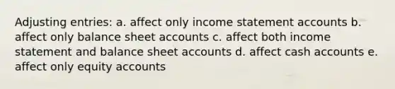 Adjusting entries: a. affect only income statement accounts b. affect only balance sheet accounts c. affect both income statement and balance sheet accounts d. affect cash accounts e. affect only equity accounts