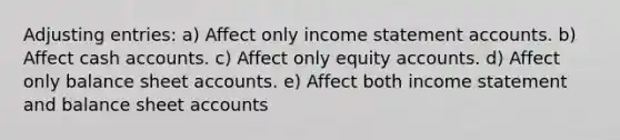 Adjusting entries: a) Affect only income statement accounts. b) Affect cash accounts. c) Affect only equity accounts. d) Affect only balance sheet accounts. e) Affect both income statement and balance sheet accounts