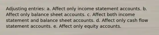 Adjusting entries: a. Affect only income statement accounts. b. Affect only balance sheet accounts. c. Affect both income statement and balance sheet accounts. d. Affect only cash flow statement accounts. e. Affect only equity accounts.