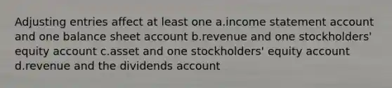 Adjusting entries affect at least one a.income statement account and one balance sheet account b.revenue and one stockholders' equity account c.asset and one stockholders' equity account d.revenue and the dividends account