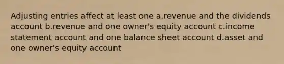 Adjusting entries affect at least one a.revenue and the dividends account b.revenue and one owner's equity account c.income statement account and one balance sheet account d.asset and one owner's equity account