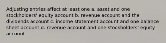 Adjusting entries affect at least one a. asset and one stockholders' equity account b. revenue account and the dividends account c. income statement account and one balance sheet account d. revenue account and one stockholders' equity account