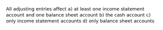 All adjusting entries affect a) at least one income statement account and one balance sheet account b) the cash account c) only income statement accounts d) only balance sheet accounts