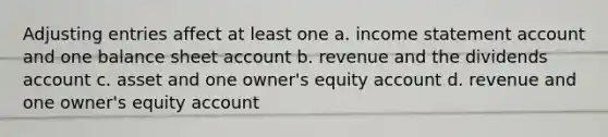 <a href='https://www.questionai.com/knowledge/kGxhM5fzgy-adjusting-entries' class='anchor-knowledge'>adjusting entries</a> affect at least one a. income statement account and one balance sheet account b. revenue and the dividends account c. asset and one owner's equity account d. revenue and one owner's equity account