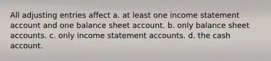 All adjusting entries affect a. at least one income statement account and one balance sheet account. b. only balance sheet accounts. c. only income statement accounts. d. the cash account.