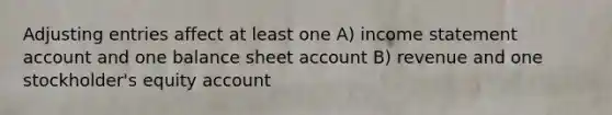 Adjusting entries affect at least one A) income statement account and one balance sheet account B) revenue and one stockholder's equity account