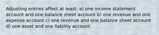 Adjusting entries affect at least: a) one income statement account and one balance sheet account b) one revenue and one expense account c) one revenue and one balance sheet account d) one asset and one liability account