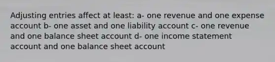 <a href='https://www.questionai.com/knowledge/kGxhM5fzgy-adjusting-entries' class='anchor-knowledge'>adjusting entries</a> affect at least: a- one revenue and one expense account b- one asset and one liability account c- one revenue and one balance sheet account d- one income statement account and one balance sheet account