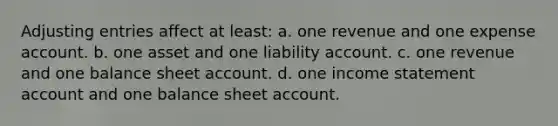 Adjusting entries affect at least: a. one revenue and one expense account. b. one asset and one liability account. c. one revenue and one balance sheet account. d. one income statement account and one balance sheet account.