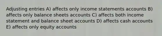 Adjusting entries A) affects only income statements accounts B) affects only balance sheets accounts C) affects both income statement and balance sheet accounts D) affects cash accounts E) affects only equity accounts